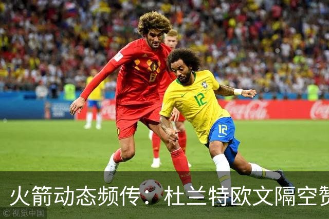 火箭动态频传：杜兰特欧文隔空赞誉，年轻球员备战机会